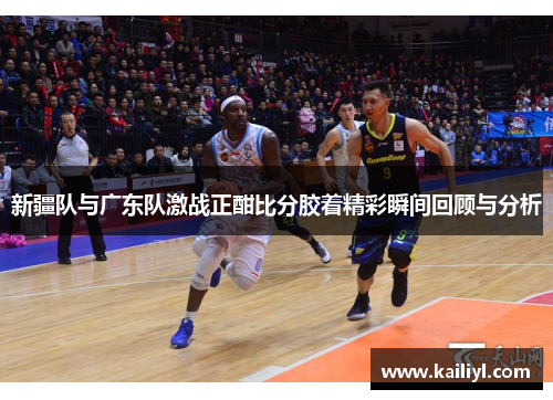 新疆队与广东队激战正酣比分胶着精彩瞬间回顾与分析